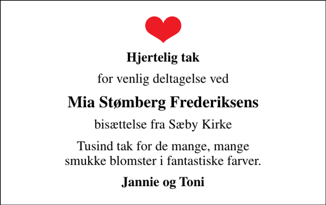 <p>Hjertelig tak<br />for venlig deltagelse ved<br />Mia Stømberg Frederiksens<br />bisættelse fra Sæby Kirke<br />Tusind tak for de mange, mange smukke blomster i fantastiske farver.<br />Jannie og Toni</p>