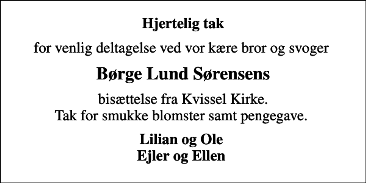 <p>Hjertelig tak<br />for venlig deltagelse ved vor kære bror og svoger<br />Børge Lund Sørensens<br />bisættelse fra Kvissel Kirke. Tak for smukke blomster samt pengegave.<br />Lilian og Ole Ejler og Ellen</p>