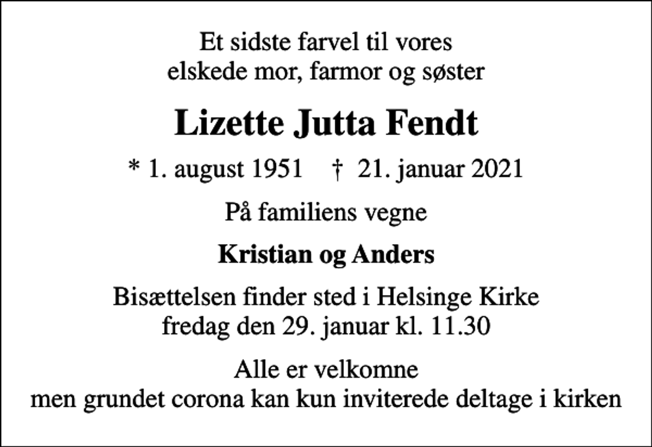 <p>Et sidste farvel til vores elskede mor, farmor og søster<br />Lizette Jutta Fendt<br />* 1. august 1951 ✝ 21. januar 2021<br />På familiens vegne<br />Kristian og Anders<br />Bisættelsen finder sted i Helsinge Kirke fredag den 29. januar kl. 11.30<br />Alle er velkomne men grundet corona kan kun inviterede deltage i kirken</p>