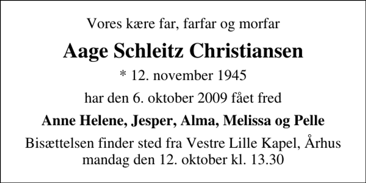 <p>Vores kære far, farfar og morfar<br />Aage Schleitz Christiansen<br />* 12. november 1945<br />har den 6. oktober 2009 fået fred<br />Anne Helene, Jesper, Alma, Melissa og Pelle<br />Bisættelsen finder sted fra Vestre Lille Kapel, Aarhus mandag den 12. oktober kl. 13.30</p>