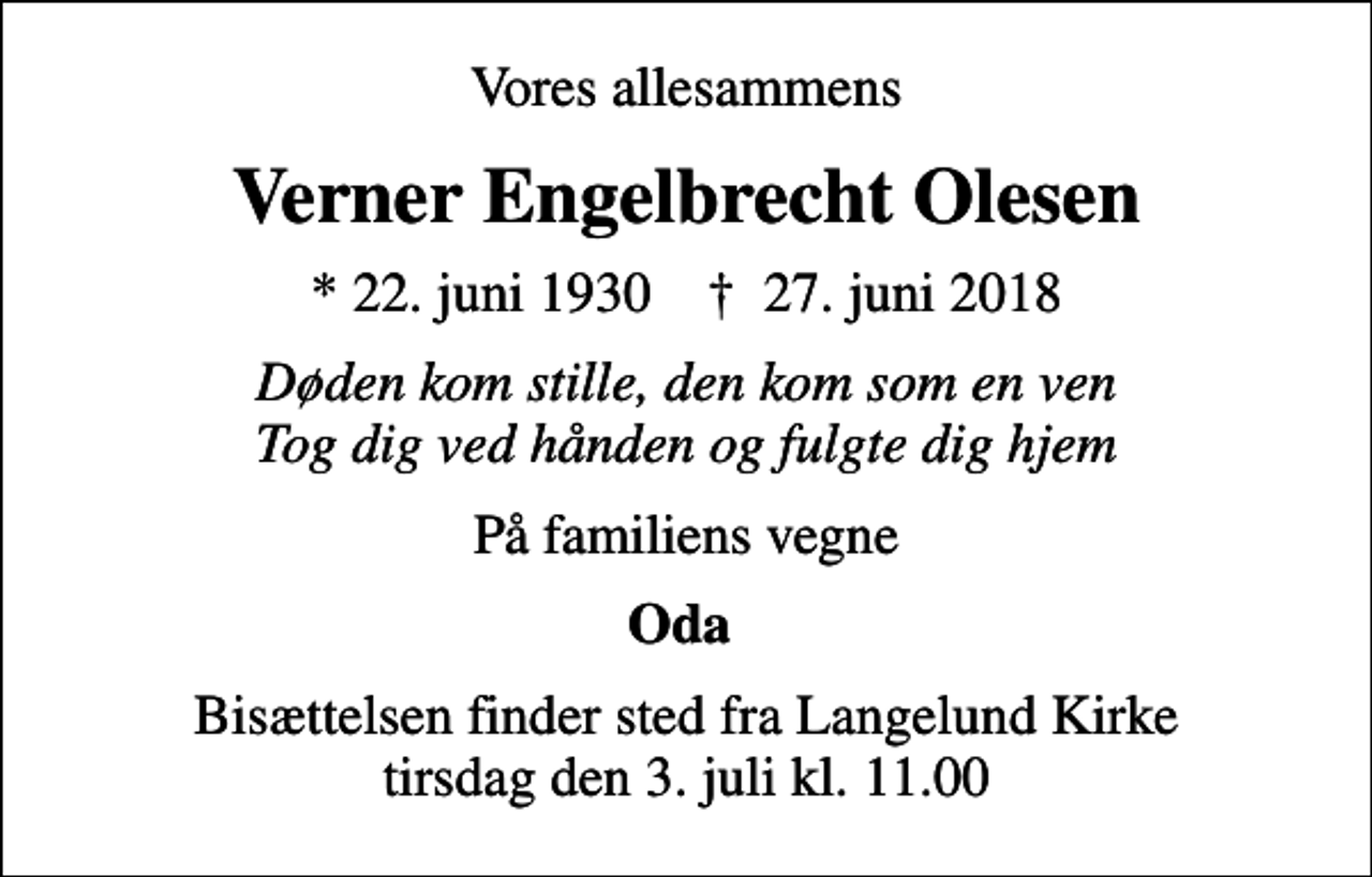 <p>Vores allesammens<br />Verner Engelbrecht Olesen<br />* 22. juni 1930 ✝ 27. juni 2018<br />Døden kom stille, den kom som en ven Tog dig ved hånden og fulgte dig hjem<br />På familiens vegne<br />Oda<br />Bisættelsen finder sted fra Langelund Kirke tirsdag den 3. juli kl. 11.00</p>