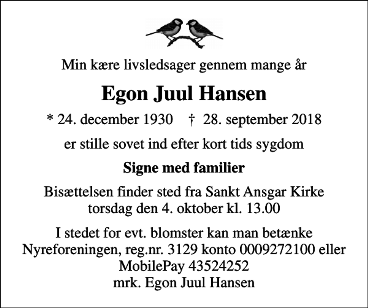 <p>Min kære livsledsager gennem mange år<br />Egon Juul Hansen<br />* 24. december 1930 ✝ 28. september 2018<br />er stille sovet ind efter kort tids sygdom<br />Signe med familier<br />Bisættelsen finder sted fra Sankt Ansgar Kirke torsdag den 4. oktober kl. 13.00<br />I stedet for evt. blomster kan man betænke<br />Nyreforeningen reg.nr.3129konto0009272100mrk. Egon Juul<br />Hansen</p>