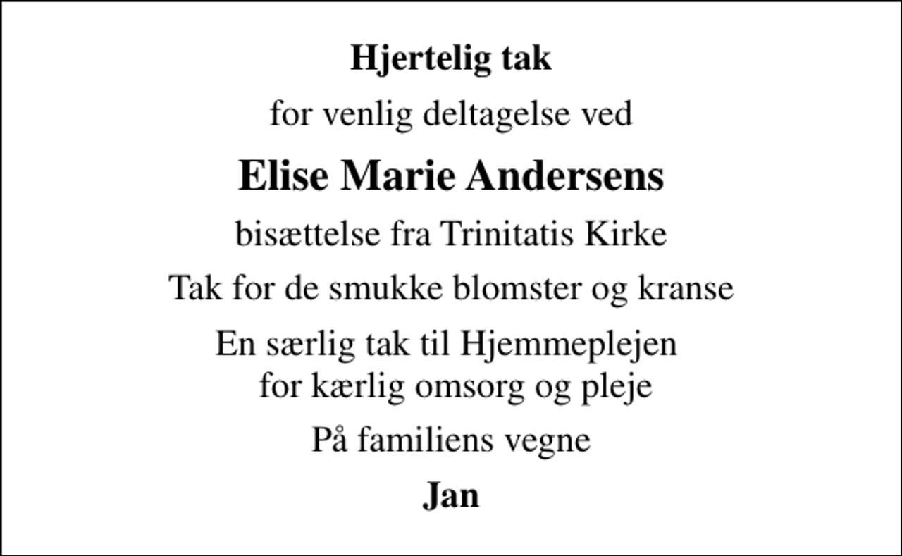<p>Hjertelig tak<br />for venlig deltagelse ved<br />Elise Marie Andersens<br />bisættelse fra Trinitatis Kirke<br />Tak for de smukke blomster og kranse<br />En særlig tak til Hjemmeplejen for kærlig omsorg og pleje<br />På familiens vegne<br />Jan</p>