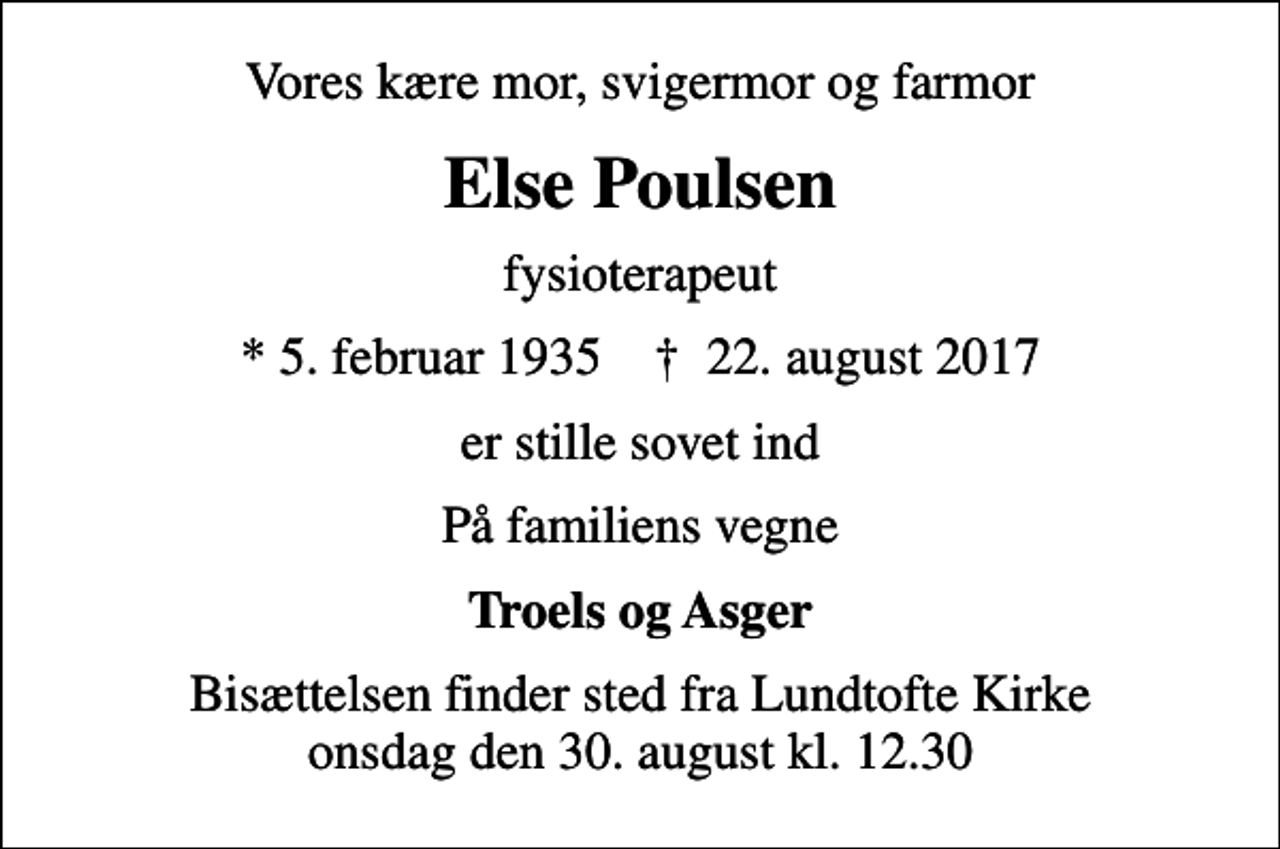 <p>Vores kære mor, svigermor og farmor<br />Else Poulsen<br />fysioterapeut<br />* 5. februar 1935 ✝ 22. august 2017<br />er stille sovet ind<br />På familiens vegne<br />Troels og Asger<br />Bisættelsen finder sted fra Lundtofte Kirke onsdag den 30. august kl. 12.30</p>