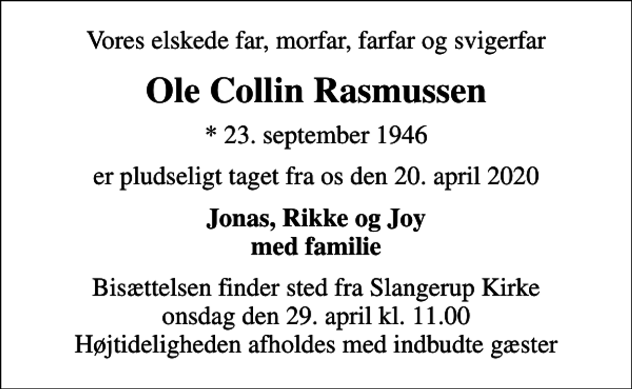 <p>Vores elskede far, morfar, farfar og svigerfar<br />Ole Collin Rasmussen<br />* 23. september 1946<br />er pludseligt taget fra os den 20. april 2020<br />Jonas, Rikke og Joy med familie<br />Bisættelsen finder sted fra Slangerup Kirke onsdag den 29. april kl. 11.00 Højtideligheden afholdes med indbudte gæster</p>