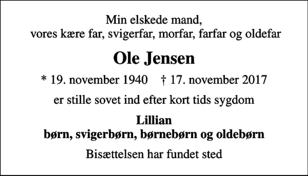 <p>Min elskede mand, vores kære far, svigerfar, morfar, farfar og oldefar<br />Ole Jensen<br />* 19. november 1940 ✝ 17. november 2017<br />er stille sovet ind efter kort tids sygdom<br />Lillian børn, svigerbørn, børnebørn og oldebørn<br />Bisættelsen har fundet sted</p>