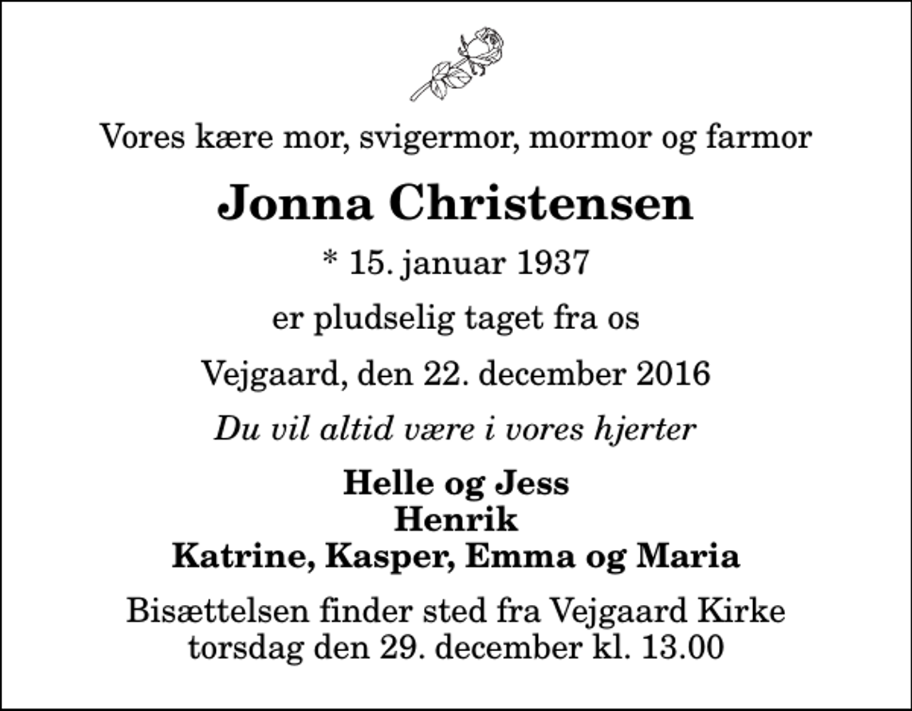 <p>Vores kære mor, svigermor, mormor og farmor<br />Jonna Christensen<br />* 15. januar 1937<br />er pludselig taget fra os<br />Vejgaard, den 22. december 2016<br />Du vil altid være i vores hjerter<br />Helle og Jess Henrik Katrine, Kasper, Emma og Maria<br />Bisættelsen finder sted fra Vejgaard Kirke torsdag den 29. december kl. 13.00</p>