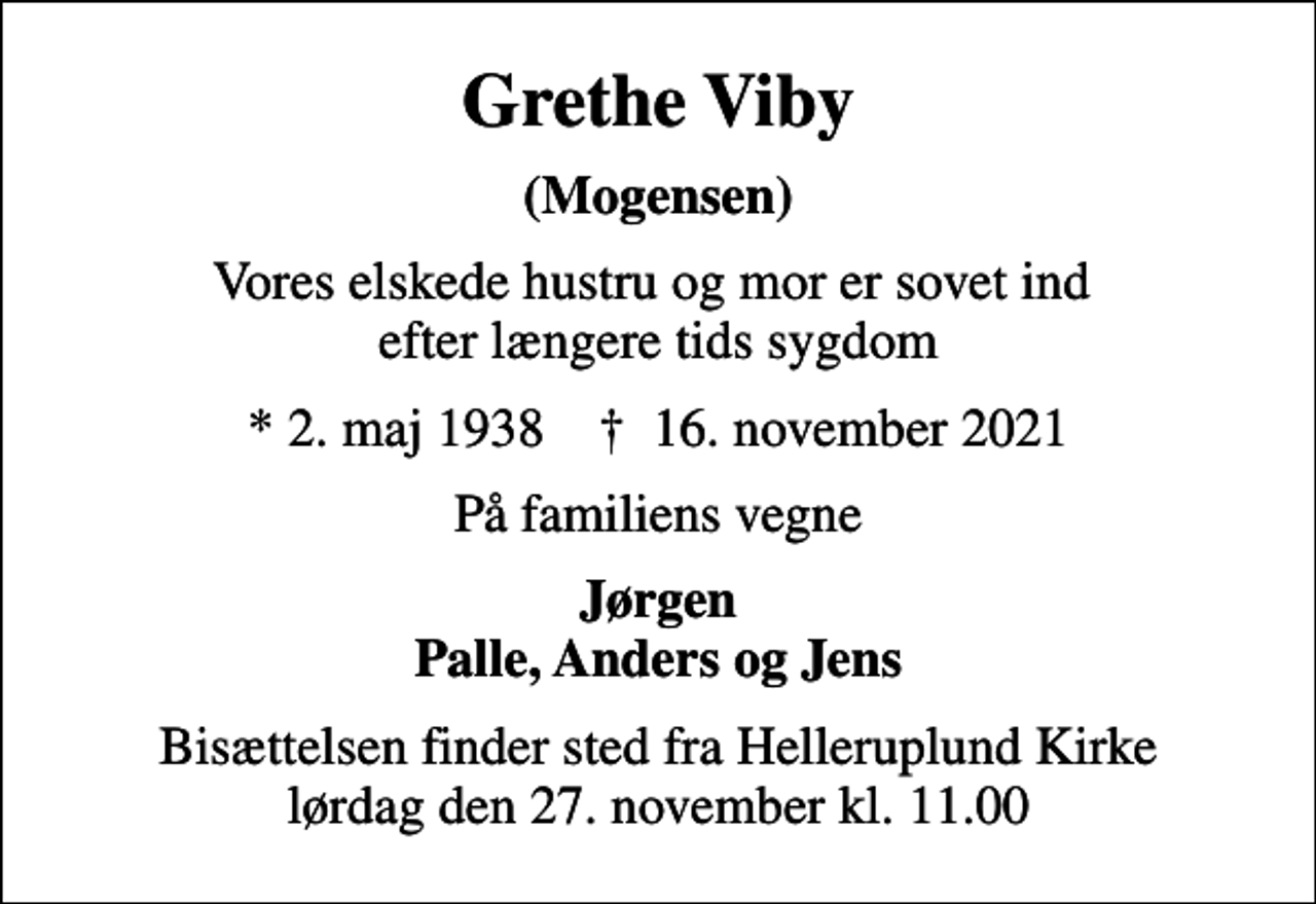 <p>Grethe Viby<br />(Mogensen)<br />Vores elskede hustru og mor er sovet ind efter længere tids sygdom<br />* 2. maj 1938 ✝ 16. november 2021<br />På familiens vegne<br />Jørgen Palle, Anders og Jens<br />Bisættelsen finder sted fra Helleruplund Kirke lørdag den 27. november kl. 11.00</p>