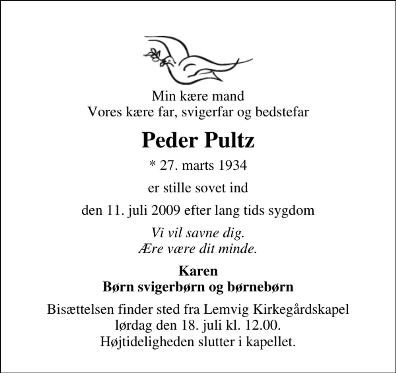 <p>Min kære mand Vores kære far, svigerfar og bedstefar<br />Peder Pultz<br />* 27. marts 1934<br />er stille sovet ind<br />den 11. juli 2009 efter lang tids sygdom<br />Vi vil savne dig. Ære være dit minde.<br />Karen Børn svigerbørn og børnebørn<br />Bisættelsen finder sted fra Lemvig Kirkegårdskapel lørdag den 18. juli kl. 12.00 Højtideligheden slutter i kapellet.</p>
