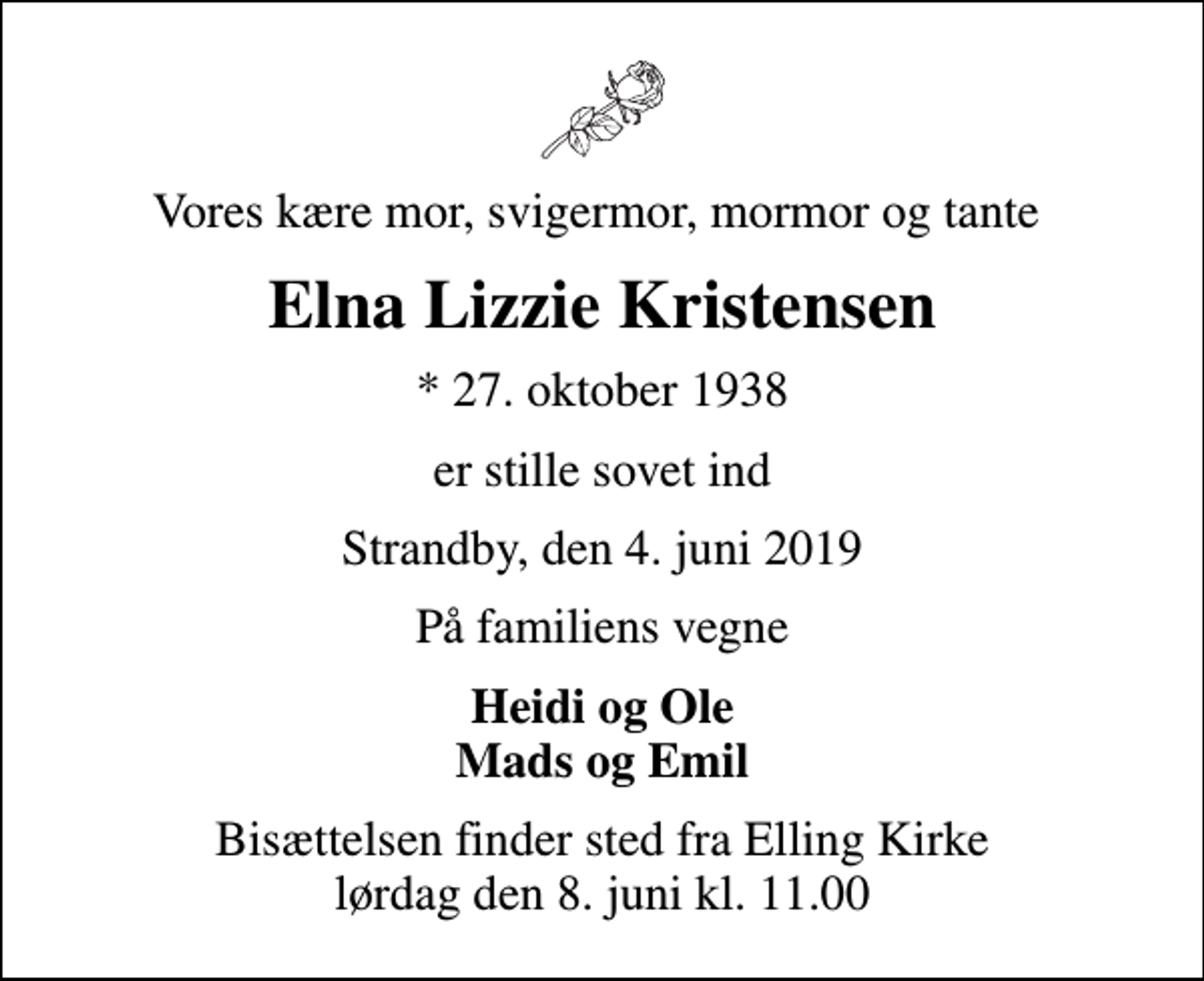 <p>Vores kære mor, svigermor, mormor og tante<br />Elna Lizzie Kristensen<br />* 27. oktober 1938<br />er stille sovet ind<br />Strandby, den 4. juni 2019<br />På familiens vegne<br />Heidi og Ole Mads og Emil<br />Bisættelsen finder sted fra Elling Kirke lørdag den 8. juni kl. 11.00</p>