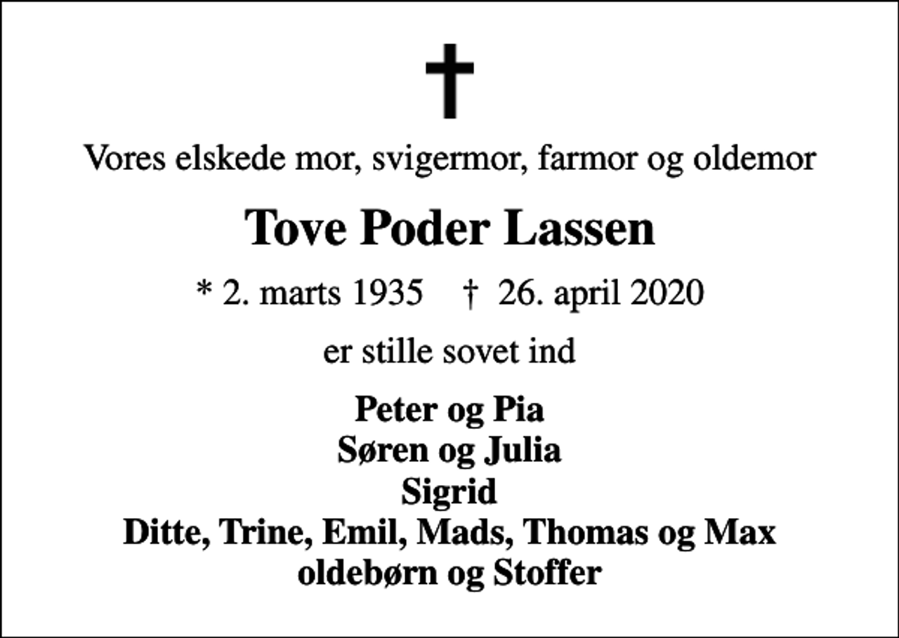 <p>Vores elskede mor, svigermor, farmor og oldemor<br />Tove Poder Lassen<br />* 2. marts 1935 ✝ 26. april 2020<br />er stille sovet ind<br />Peter og Pia Søren og Julia Sigrid Ditte, Trine, Emil, Mads, Thomas og Max oldebørn og Stoffer</p>