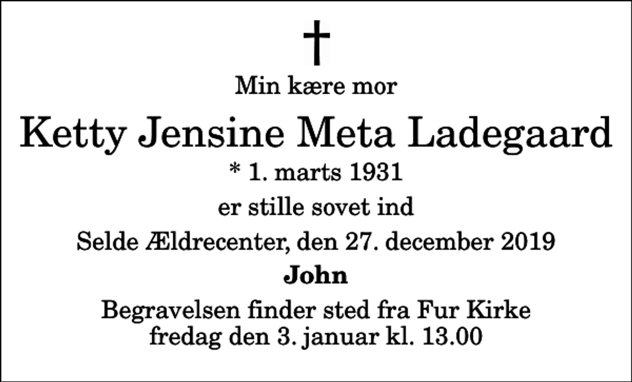 <p>Min kære mor<br />Ketty Jensine Meta Ladegaard<br />* 1. marts 1931<br />er stille sovet ind<br />Selde Ældrecenter, den 27. december 2019<br />John<br />Begravelsen finder sted fra Fur Kirke fredag den 3. januar kl. 13.00</p>
