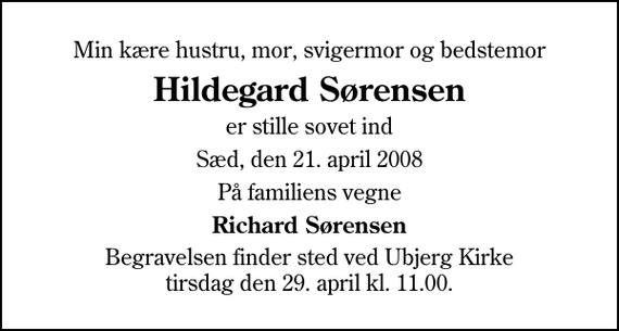 <p>Min kære hustru, mor, svigermor og bedstemor<br />Hildegard Sørensen<br />er stille sovet ind<br />Sæd, den 21. april 2008<br />På familiens vegne<br />Richard Sørensen<br />Begravelsen finder sted ved Ubjerg Kirke tirsdag den 29. april kl. 11.00</p>