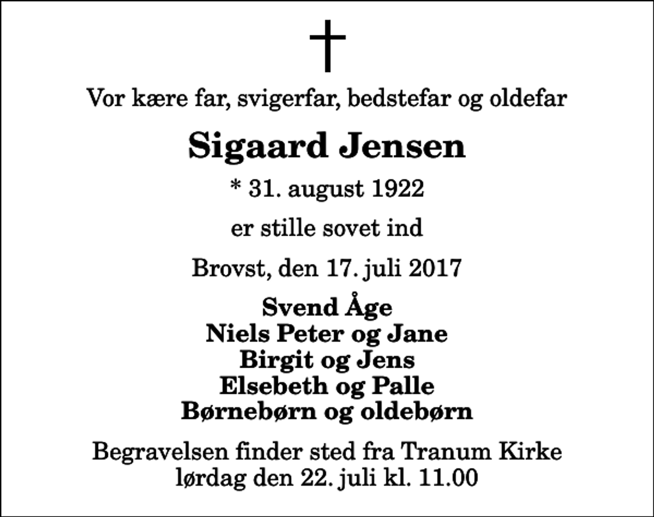 <p>Vor kære far, svigerfar, bedstefar og oldefar<br />Sigaard Jensen<br />* 31. august 1922<br />er stille sovet ind<br />Brovst, den 17. juli 2017<br />Svend Åge Niels Peter og Jane Birgit og Jens Elsebeth og Palle Børnebørn og oldebørn<br />Begravelsen finder sted fra Tranum Kirke lørdag den 22. juli kl. 11.00</p>