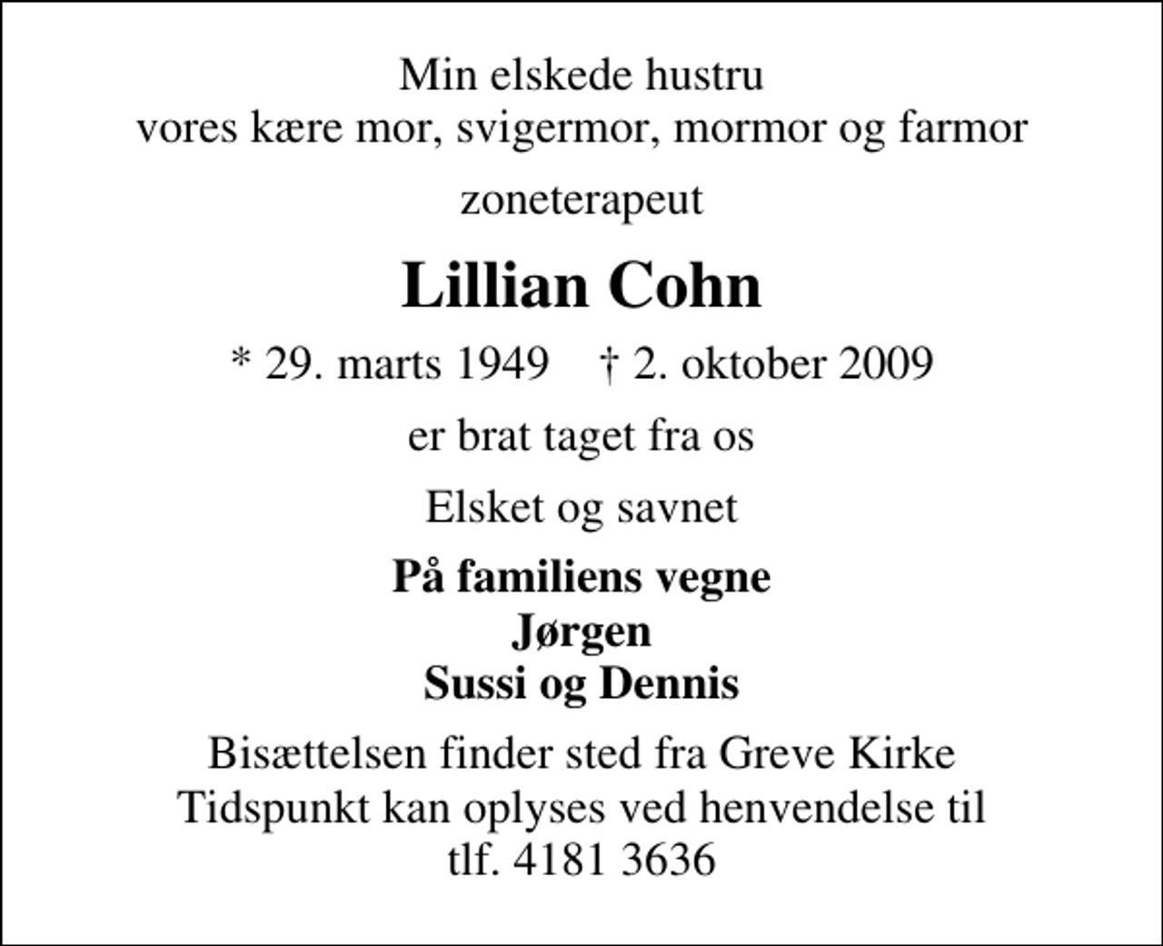 <p>Min elskede hustru vores kære mor, svigermor, mormor og farmor<br />zoneterapeut<br />Lillian Cohn<br />* 29. marts 1949 ✝ 2. oktober 2009<br />er brat taget fra os<br />Elsket og savnet<br />På familiens vegne Jørgen Sussi og Dennis<br />Bisættelsen finder sted fra Greve Kirke Tidspunkt kan oplyses ved henvendelse til tlf. 4181 3636</p>