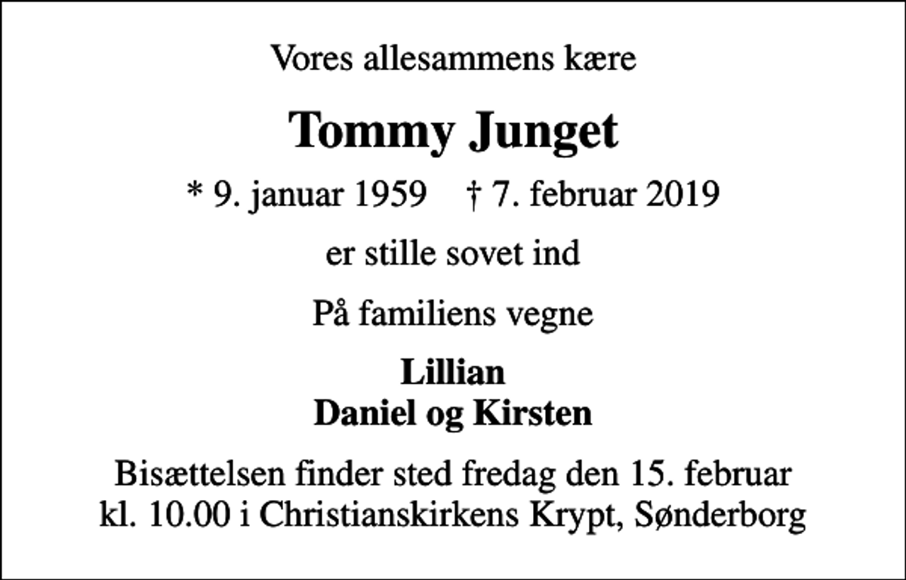 <p>Vores allesammens kære<br />Tommy Junget<br />* 9. januar 1959 ✝ 7. februar 2019<br />er stille sovet ind<br />På familiens vegne<br />Lillian Daniel og Kirsten<br />Bisættelsen finder sted fredag den 15. februar kl. 10.00 i Christianskirkens Krypt, Sønderborg</p>