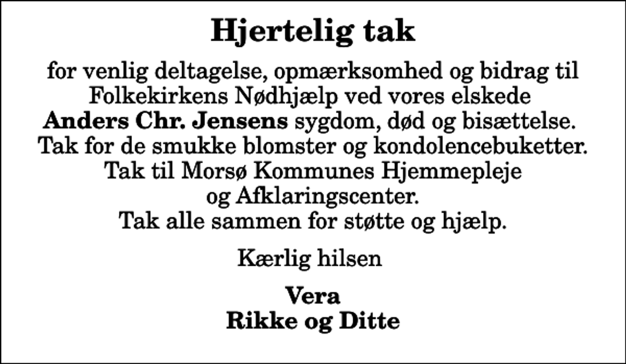 <p>Hjertelig tak<br />for venlig deltagelse, opmærksomhed og bidrag til Folkekirkens Nødhjælp ved vores elskede <em>Anders Chr. Jensens</em> sygdom, død og bisættelse. Tak for de smukke blomster og kondolencebuketter. Tak til Morsø Kommunes Hjemmepleje og Afklaringscenter. Tak alle sammen for støtte og hjælp.<br />Kærlig hilsen<br />Vera Rikke og Ditte</p>