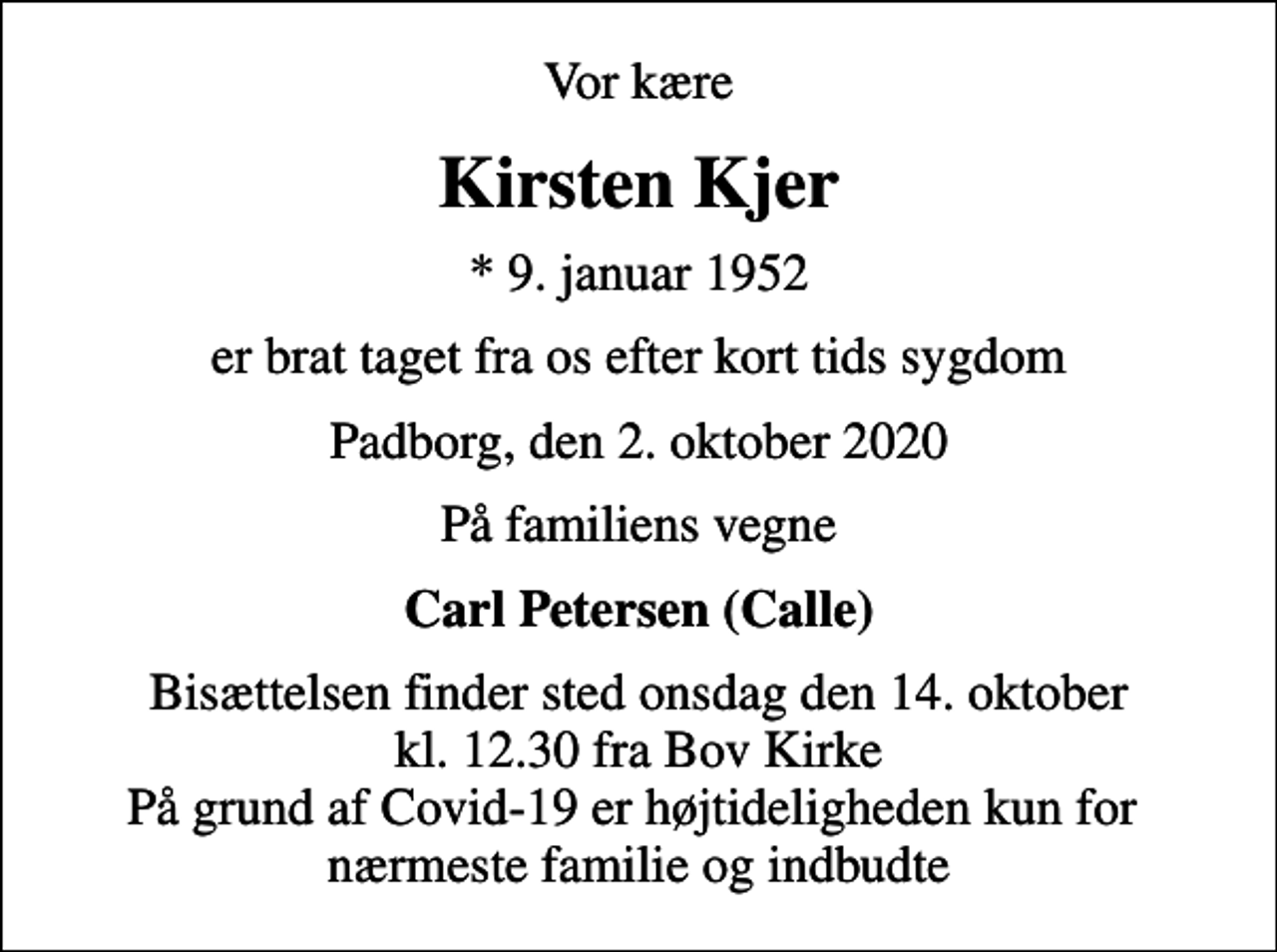 <p>Vor kære<br />Kirsten Kjer<br />* 9. januar 1952<br />er brat taget fra os efter kort tids sygdom<br />Padborg, den 2. oktober 2020<br />På familiens vegne<br />Carl Petersen (Calle)<br />Bisættelsen finder sted onsdag den 14. oktober kl. 12.30 fra Bov Kirke På grund af Covid-19 er højtideligheden kun for nærmeste familie og indbudte</p>