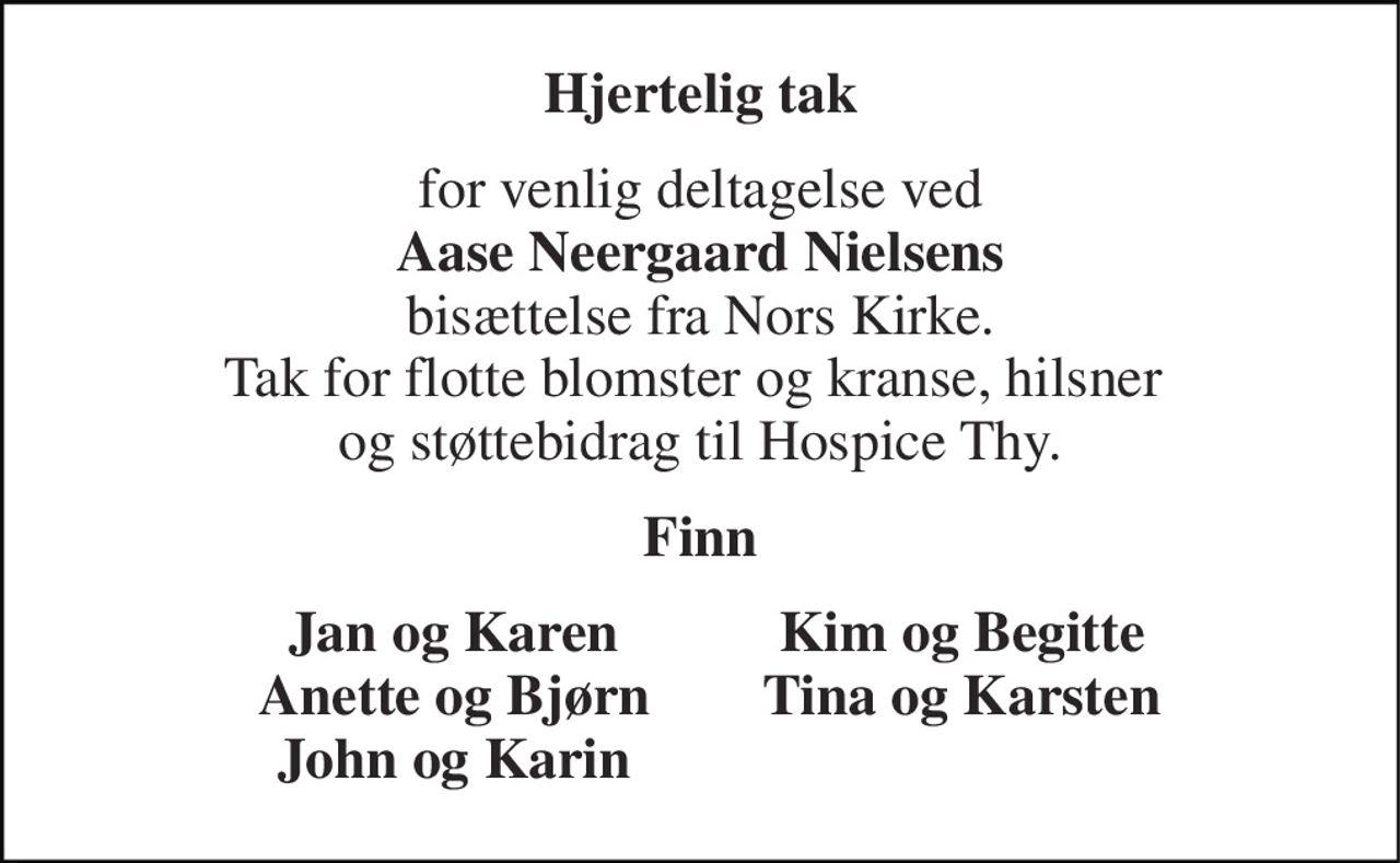 Hjertelig tak 
for venlig deltagelse ved Aase Neergaard Nielsens bisættelse fra Nors Kirke. Tak for flotte blomster og kranse, hilsner  og støttebidrag til Hospice Thy. 
Finn 
Jan og Karen Anette og Bjørn John og Karin 
Kim og Begitte Tina og Karsten