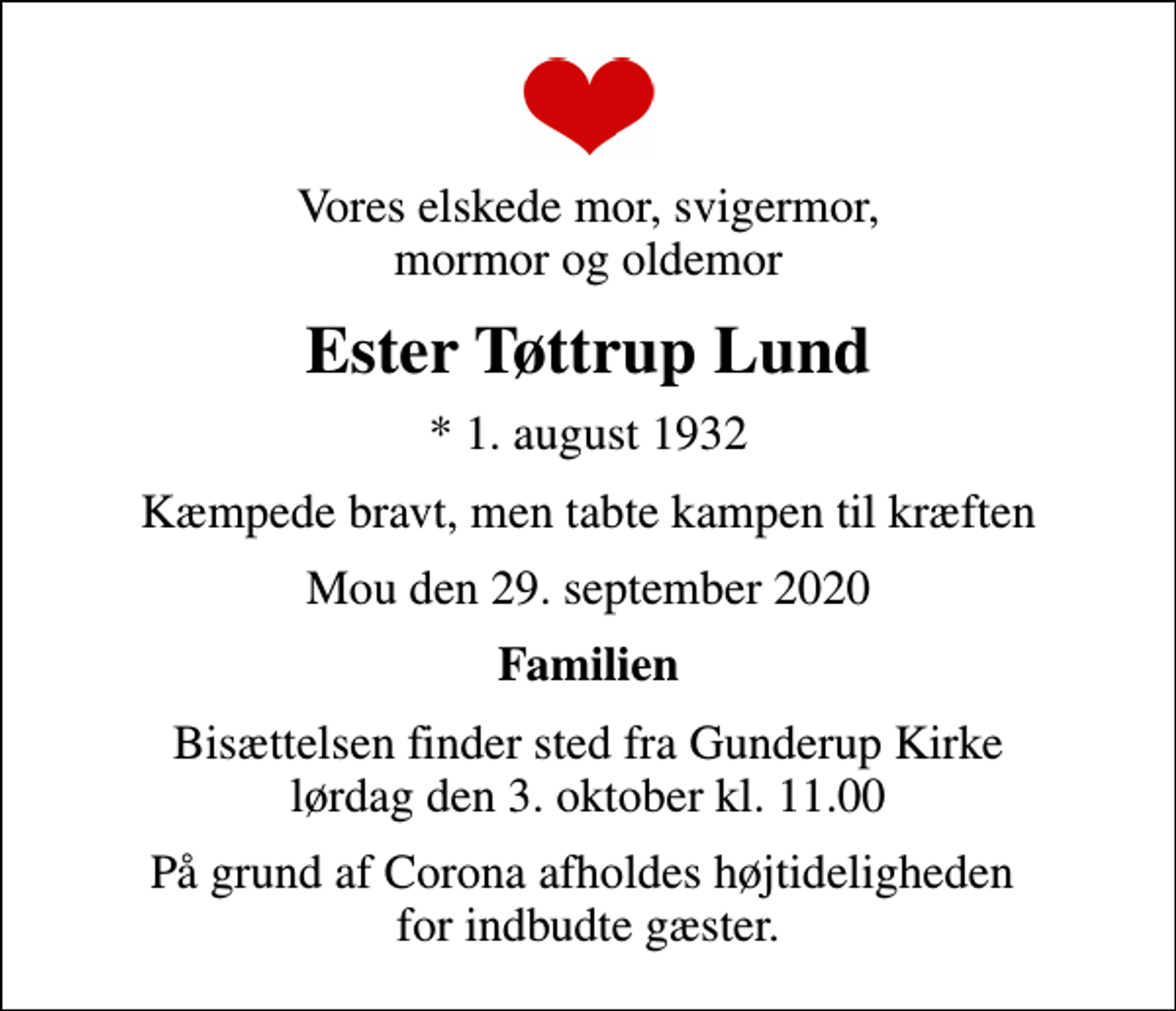 <p>Vores elskede mor, svigermor, mormor og oldemor<br />Ester Tøttrup Lund<br />* 1. august 1932<br />Kæmpede bravt, men tabte kampen til kræften<br />Mou den 29. september 2020<br />Familien<br />Bisættelsen finder sted fra Gunderup Kirke lørdag den 3. oktober kl. 11.00<br />På grund af Corona afholdes højtideligheden for indbudte gæster.</p>