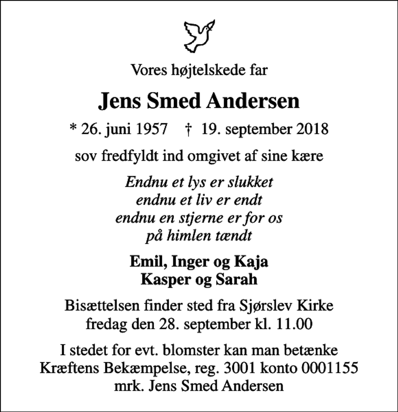 <p>Vores højtelskede far<br />Jens Smed Andersen<br />* 26. juni 1957 ✝ 19. september 2018<br />sov fredfyldt ind omgivet af sine kære<br />Endnu et lys er slukket endnu et liv er endt endnu en stjerne er for os på himlen tændt<br />Emil, Inger og Kaja Kasper og Sarah<br />Bisættelsen finder sted fra Sjørslev Kirke fredag den 28. september kl. 11.00<br />I stedet for evt. blomster kan man betænke<br />Kræftens Bekæmpelse reg.3001konto0001155mrk. Jens Smed<br />Andersen</p>