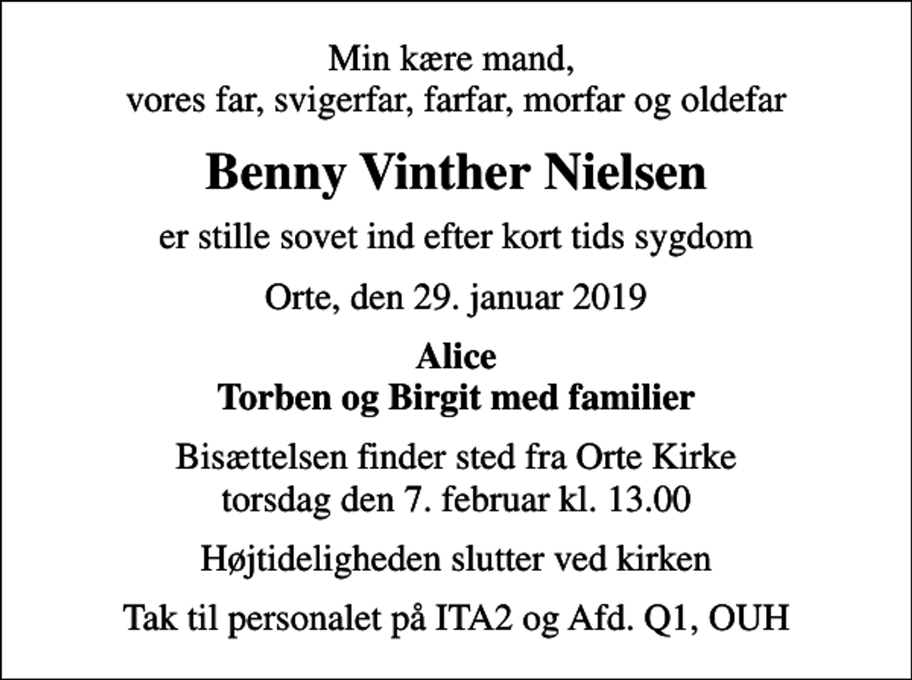 <p>Min kære mand, vores far, svigerfar, farfar, morfar og oldefar<br />Benny Vinther Nielsen<br />er stille sovet ind efter kort tids sygdom<br />Orte, den 29. januar 2019<br />Alice Torben og Birgit med familier<br />Bisættelsen finder sted fra Orte Kirke torsdag den 7. februar kl. 13.00<br />Højtideligheden slutter ved kirken<br />Tak til personalet på ITA2 og Afd. Q1, OUH</p>