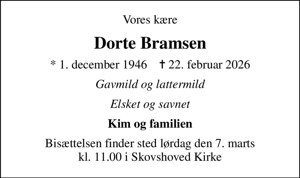 Vores kære
Dorte Bramsen
* 1. december 1946    ✝ 22. februar 2026
Gavmild og lattermild
Elsket og savnet
Kim og familien
Bisættelsen finder sted lørdag den 7. marts kl. 11.00 i Skovshoved Kirke