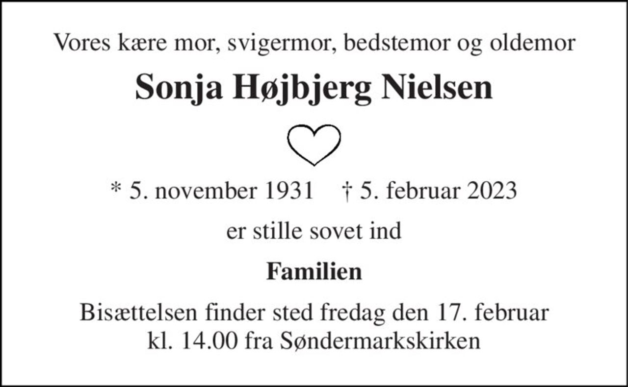 Vores kære mor, svigermor, bedstemor og oldemor 
Sonja Højbjerg Nielsen 
*​​ 5. november 1931​​    †​​ 5. februar 2023 
er stille sovet ind 
Familien 
Bisættelsen​​ finder sted fredag den 17. februar​​ kl. 14.00 fra Søndermarkskirken