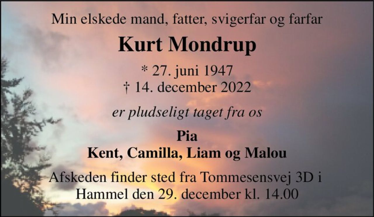 Min elskede mand, fatter, svigerfar og farfar 
Kurt Mondrup 
*​ 27. juni 1947​ †​ 14. december 2022 
er pludseligt taget fra os 
Pia Kent, Camilla, Liam og Malou 
Afskeden finder sted fra Tommesensvej 3D i  Hammel den 29. december kl. 14.00