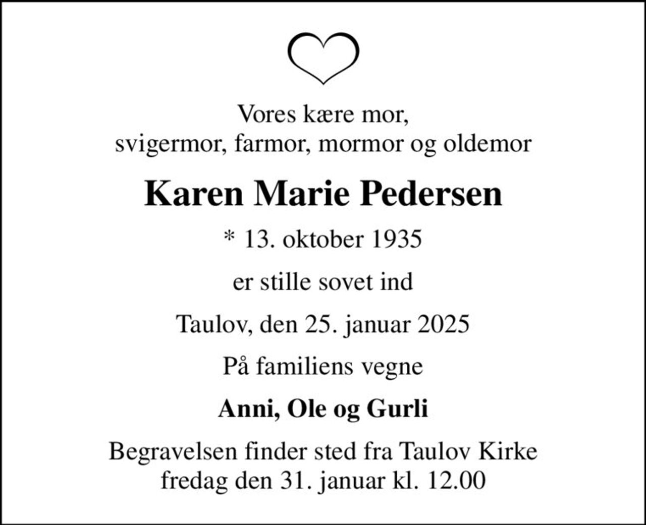Vores kære mor, svigermor, farmor, mormor og oldemor
Karen Marie Pedersen
* 13. oktober 1935
er stille sovet ind
Taulov, den 25. januar 2025
På familiens vegne
Anni, Ole og Gurli
Begravelsen finder sted fra Taulov Kirke  fredag den 31. januar kl. 12.00