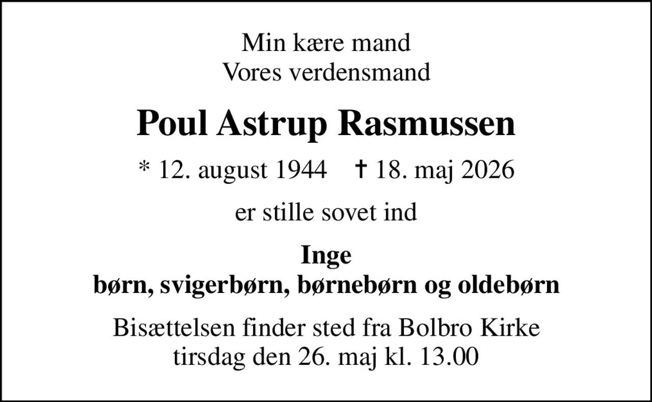 Min kære mand Vores verdensmand
Poul Astrup Rasmussen
* 12. august 1944    ✝ 18. maj 2026
er stille sovet ind
Inge børn, svigerbørn, børnebørn og oldebørn
Bisættelsen finder sted fra Bolbro Kirke  tirsdag den 26. maj kl. 13.00