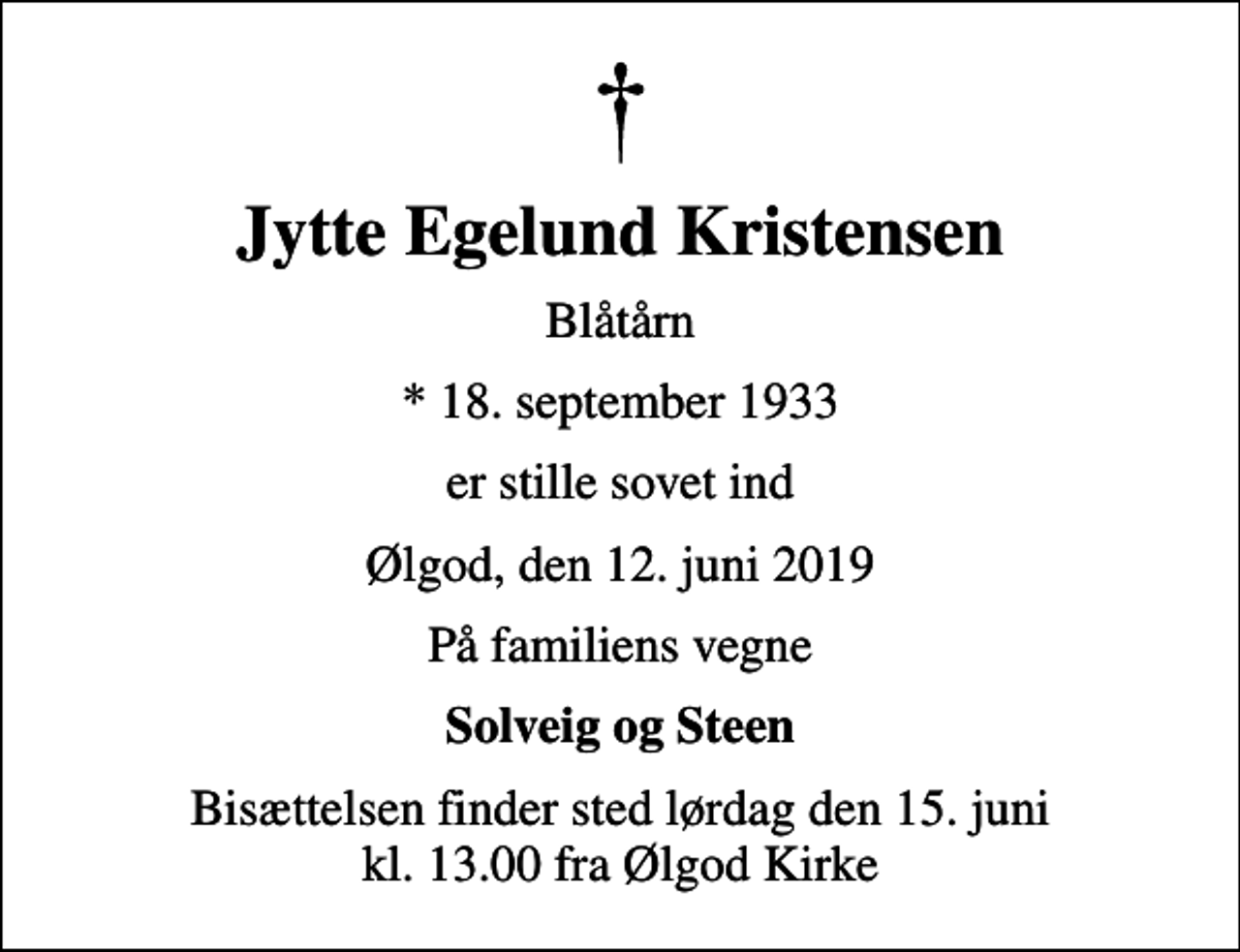 <p>Jytte Egelund Kristensen<br />Blåtårn<br />* 18. september 1933<br />er stille sovet ind<br />Ølgod, den 12. juni 2019<br />På familiens vegne<br />Solveig og Steen<br />Bisættelsen finder sted lørdag den 15. juni kl. 13.00 fra Ølgod Kirke</p>