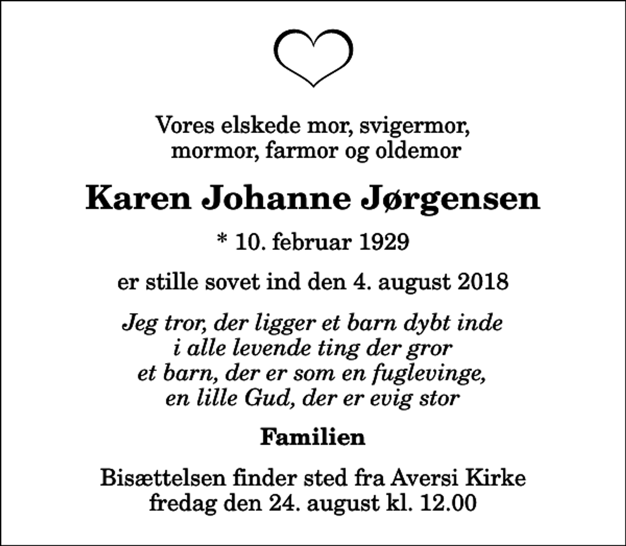 <p>Vores elskede mor, svigermor, mormor, farmor og oldemor<br />Karen Johanne Jørgensen<br />* 10. februar 1929<br />er stille sovet ind den 4. august 2018<br />Jeg tror, der ligger et barn dybt inde i alle levende ting der gror et barn, der er som en fuglevinge, en lille Gud, der er evig stor<br />Familien<br />Bisættelsen finder sted fra Aversi Kirke fredag den 24. august kl. 12.00</p>