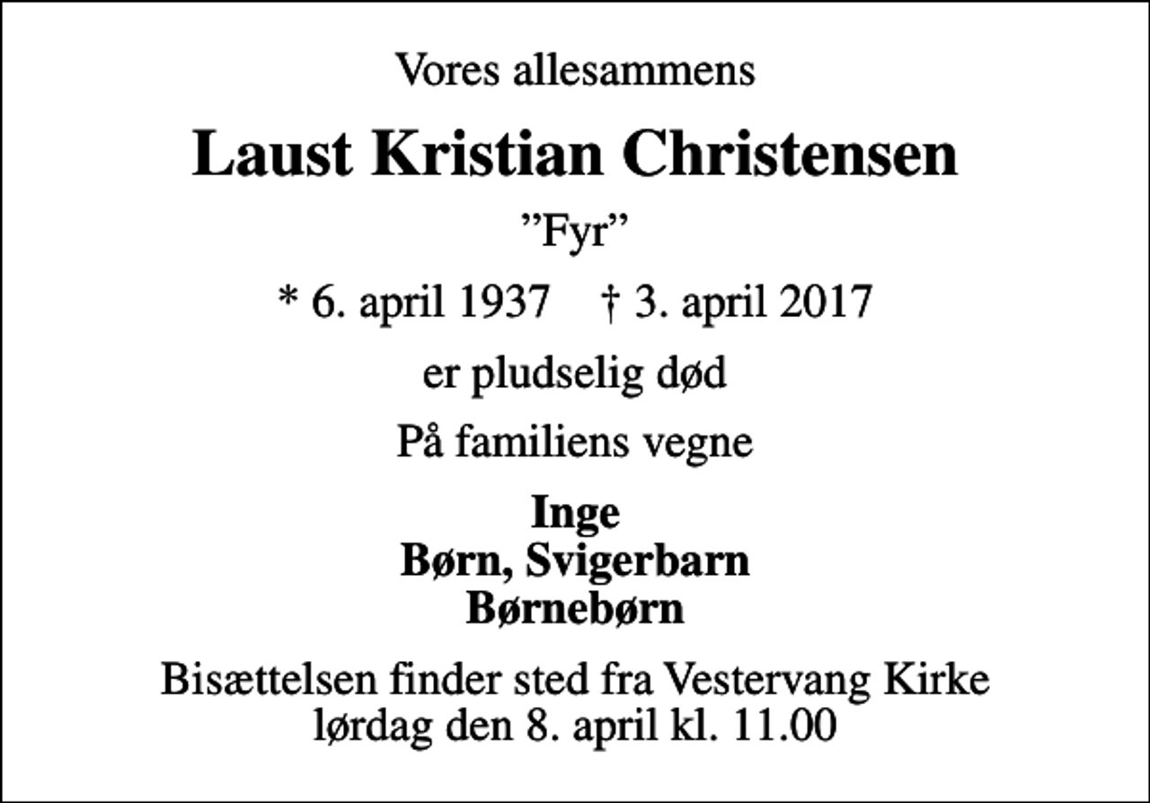<p>Vores allesammens<br />Laust Kristian Christensen<br />Fyr<br />* 6. april 1937 ✝ 3. april 2017<br />er pludselig død<br />På familiens vegne<br />Inge Børn, Svigerbarn Børnebørn<br />Bisættelsen finder sted fra Vestervang Kirke lørdag den 8. april kl. 11.00</p>