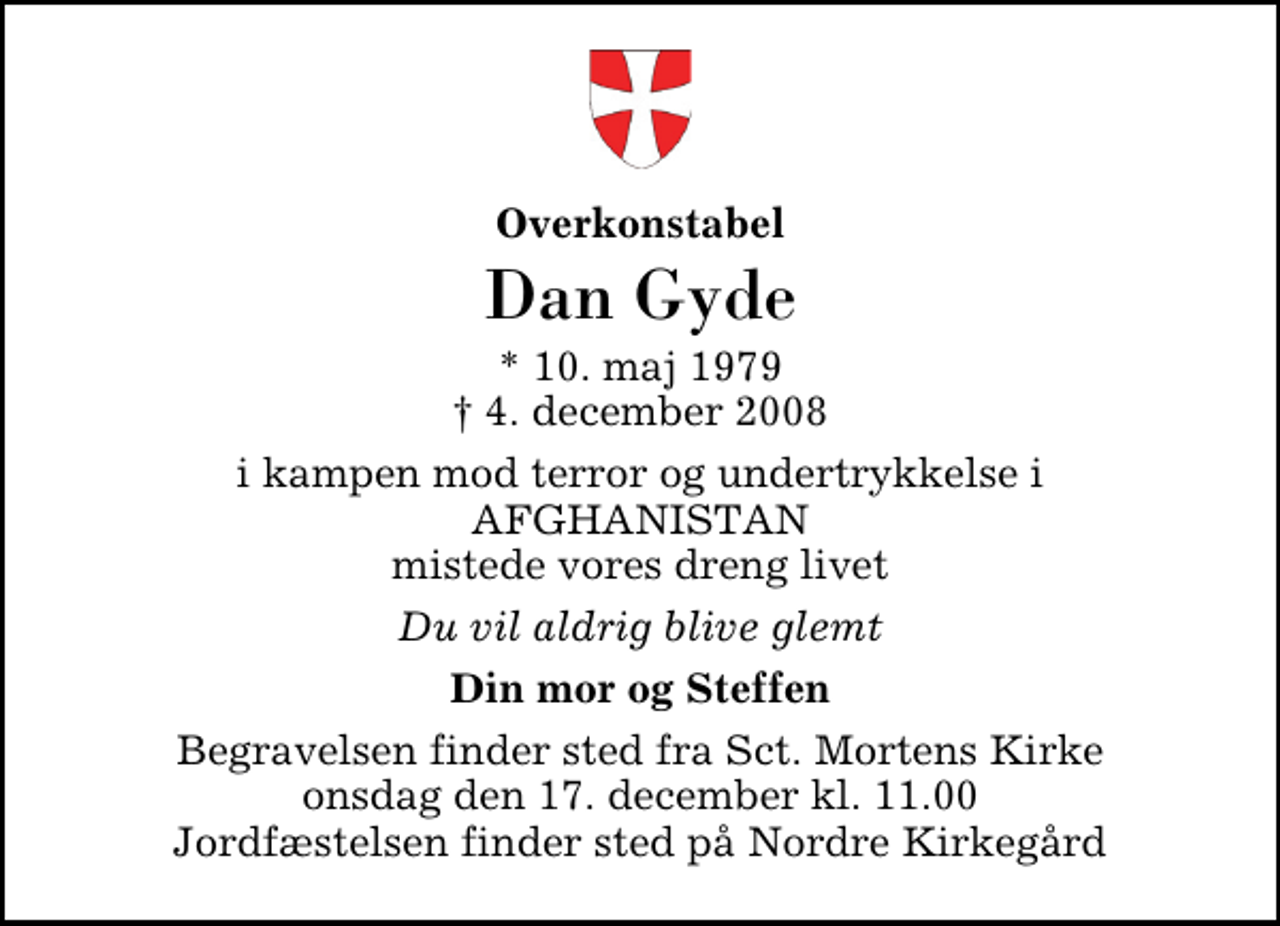 <p>Overkonstabel<br />Dan Gyde<br />* 10. maj 1979<br />✝ 4. december 2008<br />i kampen mod terror og undertrykkelse i AFGHANISTAN mistede vores dreng livet<br />Du vil aldrig blive glemt<br />Din mor og Steffen<br />Begravelsen finder sted fra Sankt Mortens Kirke onsdag den 17. december kl. 11.00 Jordfæstelsen finder sted på Nordre Kirkegård.</p>