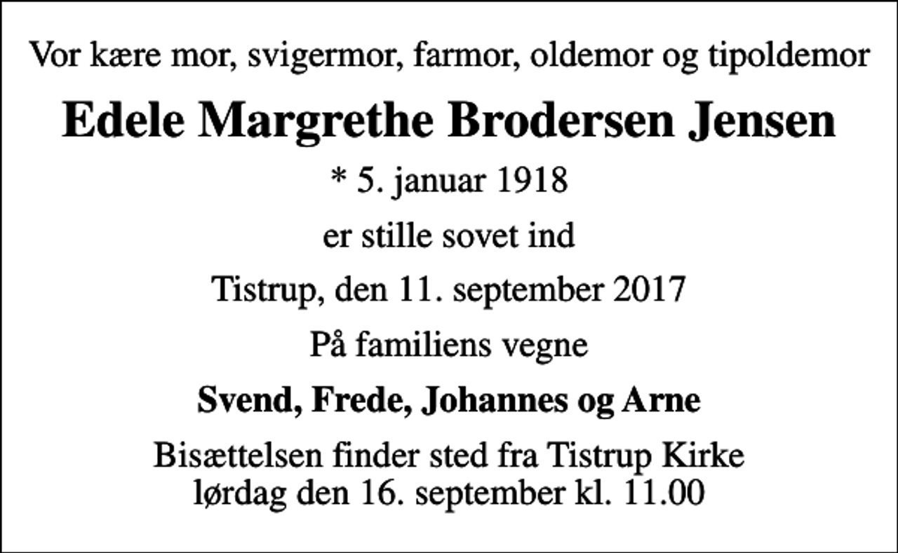 <p>Vor kære mor, svigermor, farmor, oldemor og tipoldemor<br />Edele Margrethe Brodersen Jensen<br />* 5. januar 1918<br />er stille sovet ind<br />Tistrup, den 11. september 2017<br />På familiens vegne<br />Svend, Frede, Johannes og Arne<br />Bisættelsen finder sted fra Tistrup Kirke lørdag den 16. september kl. 11.00</p>