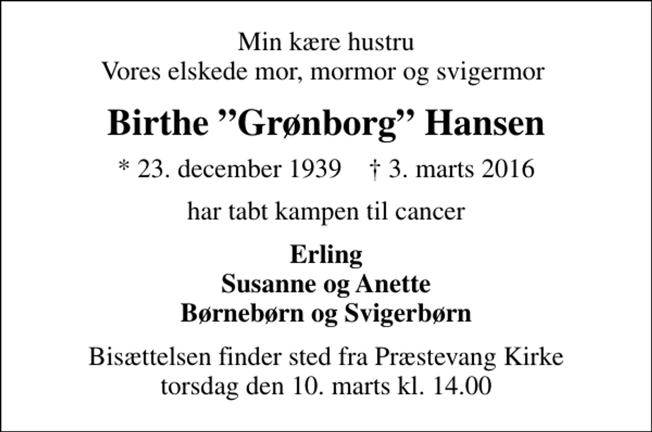 <p>Min kære hustru Vores elskede mor, mormor og svigermor<br />Birthe Grønborg Hansen<br />* 23. december 1939 ✝ 3. marts 2016<br />har tabt kampen til cancer<br />Erling Susanne og Anette Børnebørn og Svigerbørn<br />Bisættelsen finder sted fra Præstevang Kirke torsdag den 10. marts kl. 14.00</p>
