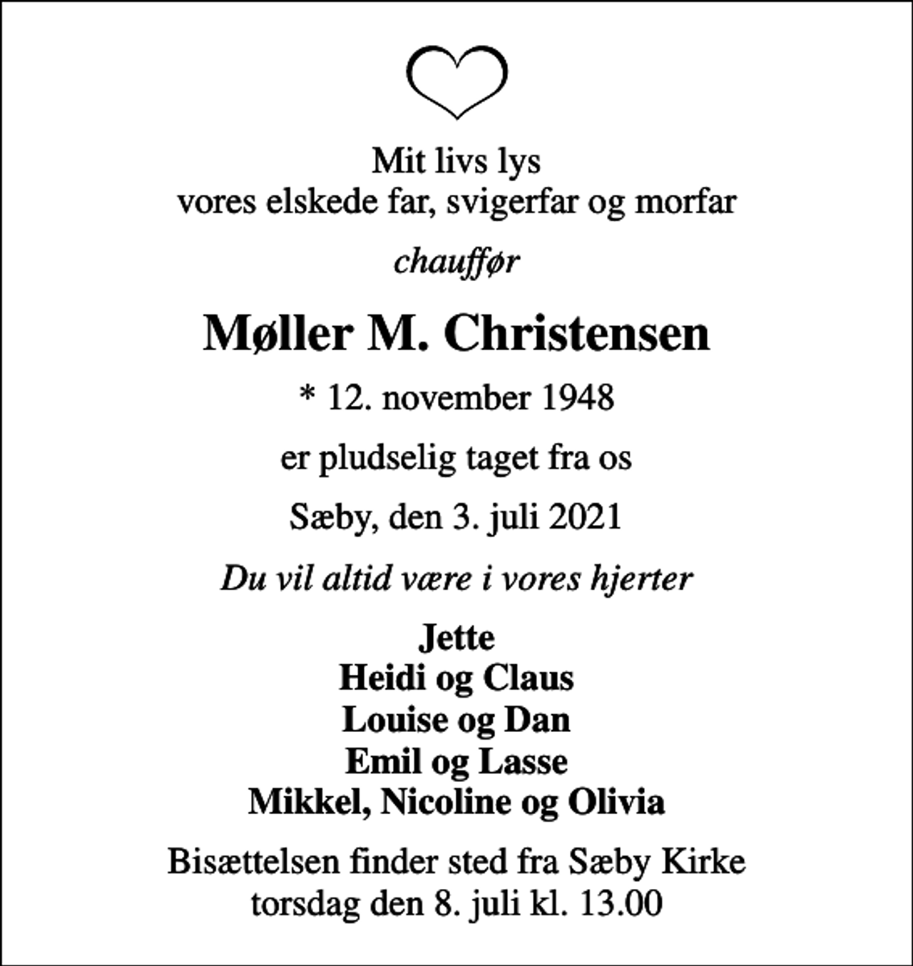 <p>Mit livs lys vores elskede far, svigerfar og morfar<br />chauffør<br />Møller M. Christensen<br />* 12. november 1948<br />er pludselig taget fra os<br />Sæby, den 3. juli 2021<br />Du vil altid være i vores hjerter<br />Jette Heidi og Claus Louise og Dan Emil og Lasse Mikkel, Nicoline og Olivia<br />Bisættelsen finder sted fra Sæby Kirke torsdag den 8. juli kl. 13.00</p>