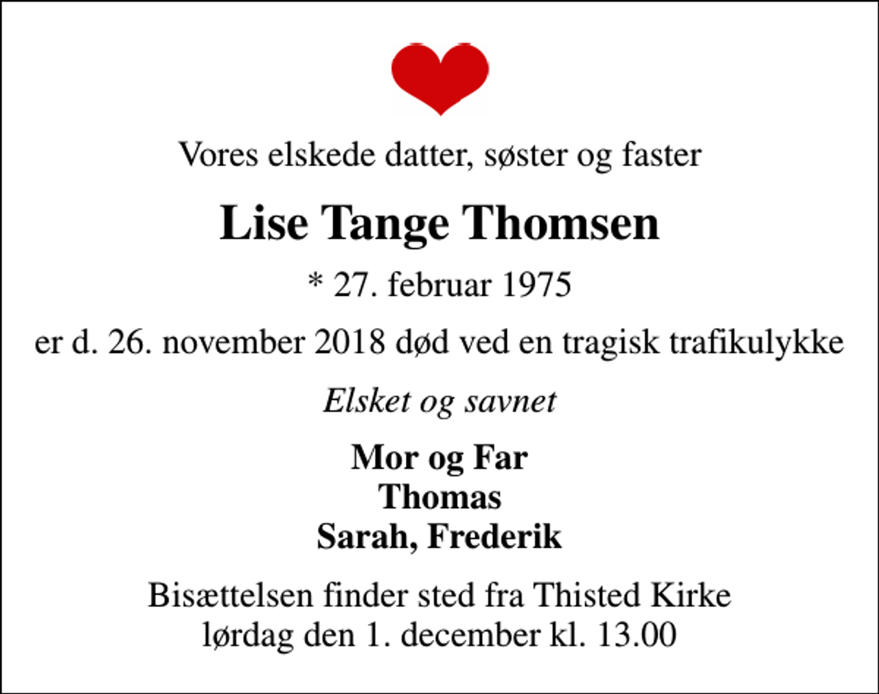 <p>Vores elskede datter, søster og faster<br />Lise Tange Thomsen<br />* 27. februar 1975<br />er d. 26. november 2018 død ved en tragisk trafikulykke<br />Elsket og savnet<br />Mor og Far Thomas Sarah, Frederik<br />Bisættelsen finder sted fra Thisted Kirke lørdag den 1. december kl. 13.00</p>