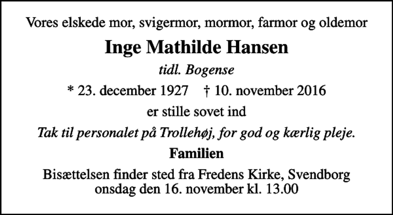 <p>Vores elskede mor, svigermor, mormor, farmor og oldemor<br />Inge Mathilde Hansen<br />tidl. Bogense<br />* 23. december 1927 ✝ 10. november 2016<br />er stille sovet ind<br />Tak til personalet på Trollehøj, for god og kærlig pleje.<br />Familien<br />Bisættelsen finder sted fra Fredens Kirke, Svendborg onsdag den 16. november kl. 13.00</p>