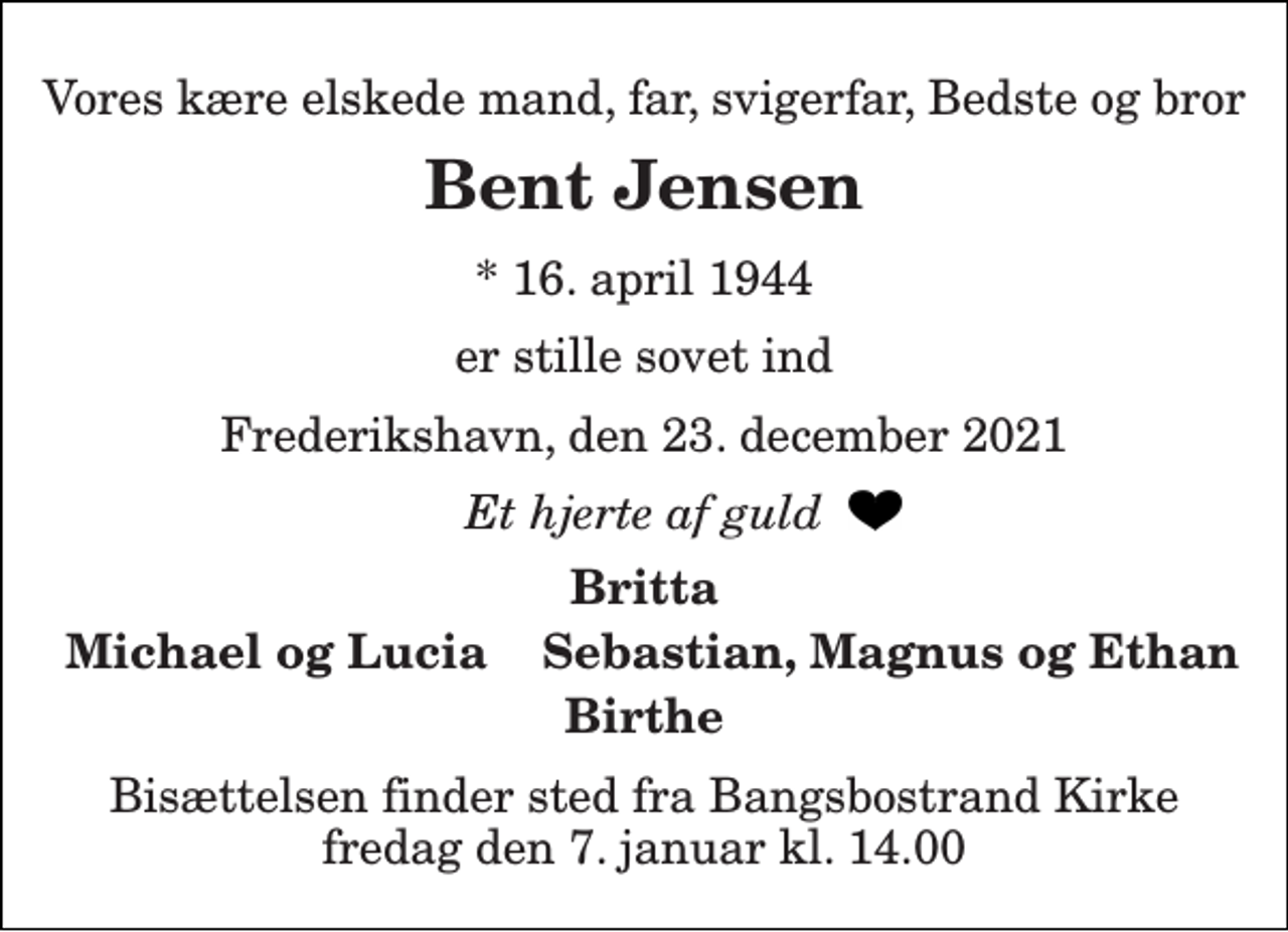 <p>Vores kære elskede mand, far, svigerfar, Bedste og bror<br />Bent Jensen<br />*​ 16. april 1944<br />er stille sovet ind<br />Frederikshavn, den 23. december 2021<br />Et hjerte af guld<br />Britta<br />Michael og Lucia Sebastian, Magnus og Ethan<br />Birthe<br />Bisættelsen​ finder sted fra Bangsbostrand Kirke​ fredag den 7. januar​ kl. 11.00</p>