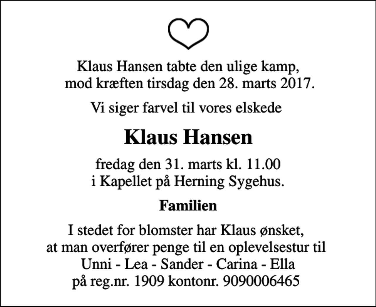 <p>Klaus Hansen tabte den ulige kamp, mod kræften tirsdag den 28. marts 2017.<br />Vi siger farvel til vores elskede<br />Klaus Hansen<br />fredag den 31. marts kl. 11.00 i Kapellet på Herning Sygehus.<br />Familien<br />I stedet for blomster har Klaus ønsket, at man overfører penge til en oplevelsestur til Unni - Lea - Sander - Carina - Ella på reg.nr. 1909 kontonr. 9090006465</p>