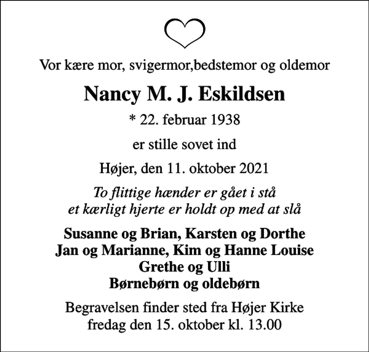 <p>Vor kære mor, svigermor,bedstemor og oldemor<br />Nancy M. J. Eskildsen<br />* 22. februar 1938<br />er stille sovet ind<br />Højer, den 11. oktober 2021<br />To flittige hænder er gået i stå et kærligt hjerte er holdt op med at slå<br />Susanne og Brian, Karsten og Dorthe Jan og Marianne, Kim og Hanne Louise Grethe og Ulli Børnebørn og oldebørn<br />Begravelsen finder sted fra Højer Kirke fredag den 15. oktober kl. 13.00</p>