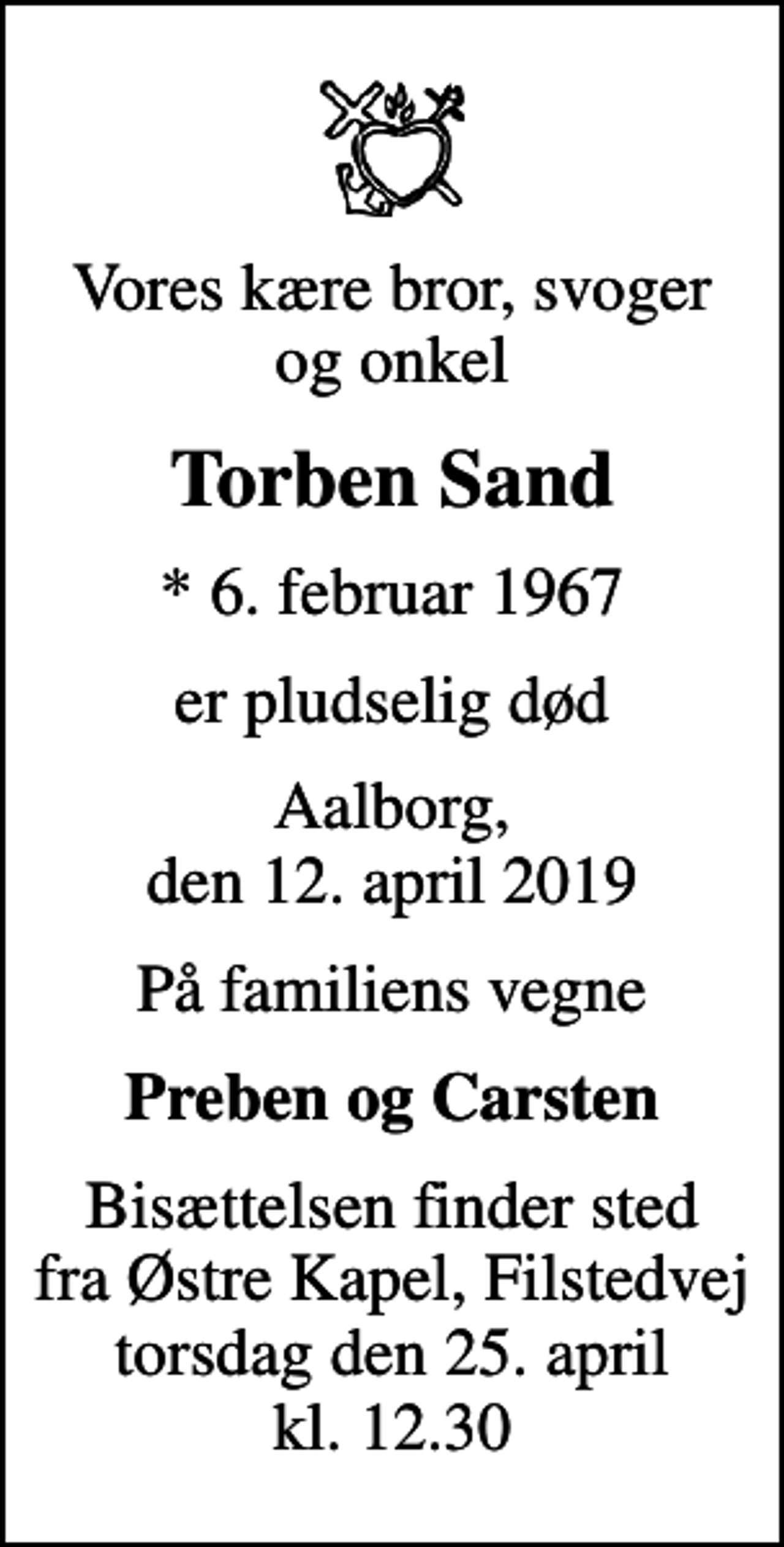 <p>Vores kære bror, svoger og onkel<br />Torben Sand<br />* 6. februar 1967<br />er pludselig død<br />Aalborg, den 12. april 2019<br />På familiens vegne<br />Preben og Carsten<br />Bisættelsen finder sted fra Østre Kapel, Filstedvej torsdag den 25. april kl. 12.30</p>