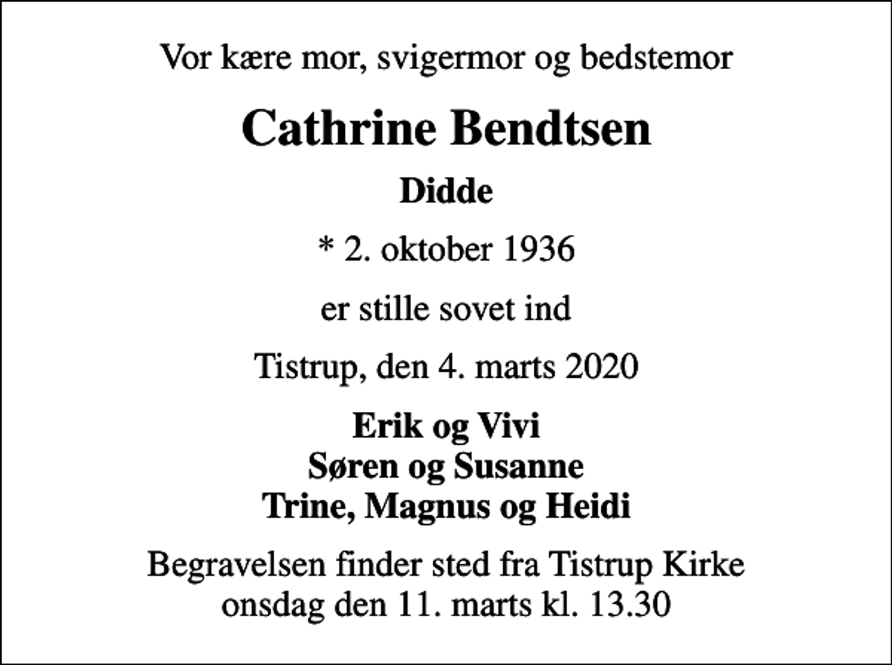 <p>Vor kære mor, svigermor og bedstemor<br />Cathrine Bendtsen<br />Didde<br />* 2. oktober 1936<br />er stille sovet ind<br />Tistrup, den 4. marts 2020<br />Erik og Vivi Søren og Susanne Trine, Magnus og Heidi<br />Begravelsen finder sted fra Tistrup Kirke onsdag den 11. marts kl. 13.30</p>