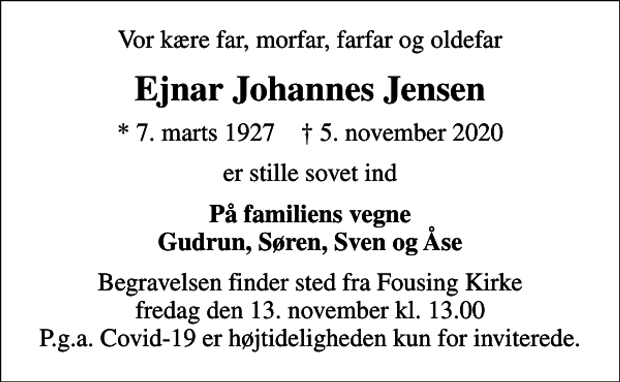 <p>Vor kære far, morfar, farfar og oldefar<br />Ejnar Johannes Jensen<br />* 7. marts 1927 ✝ 5. november 2020<br />er stille sovet ind<br />På familiens vegne Gudrun, Søren, Sven og Åse<br />Begravelsen finder sted fra Fousing Kirke fredag den 13. november kl. 13.00 P.g.a. Covid-19 er højtideligheden kun for inviterede.</p>