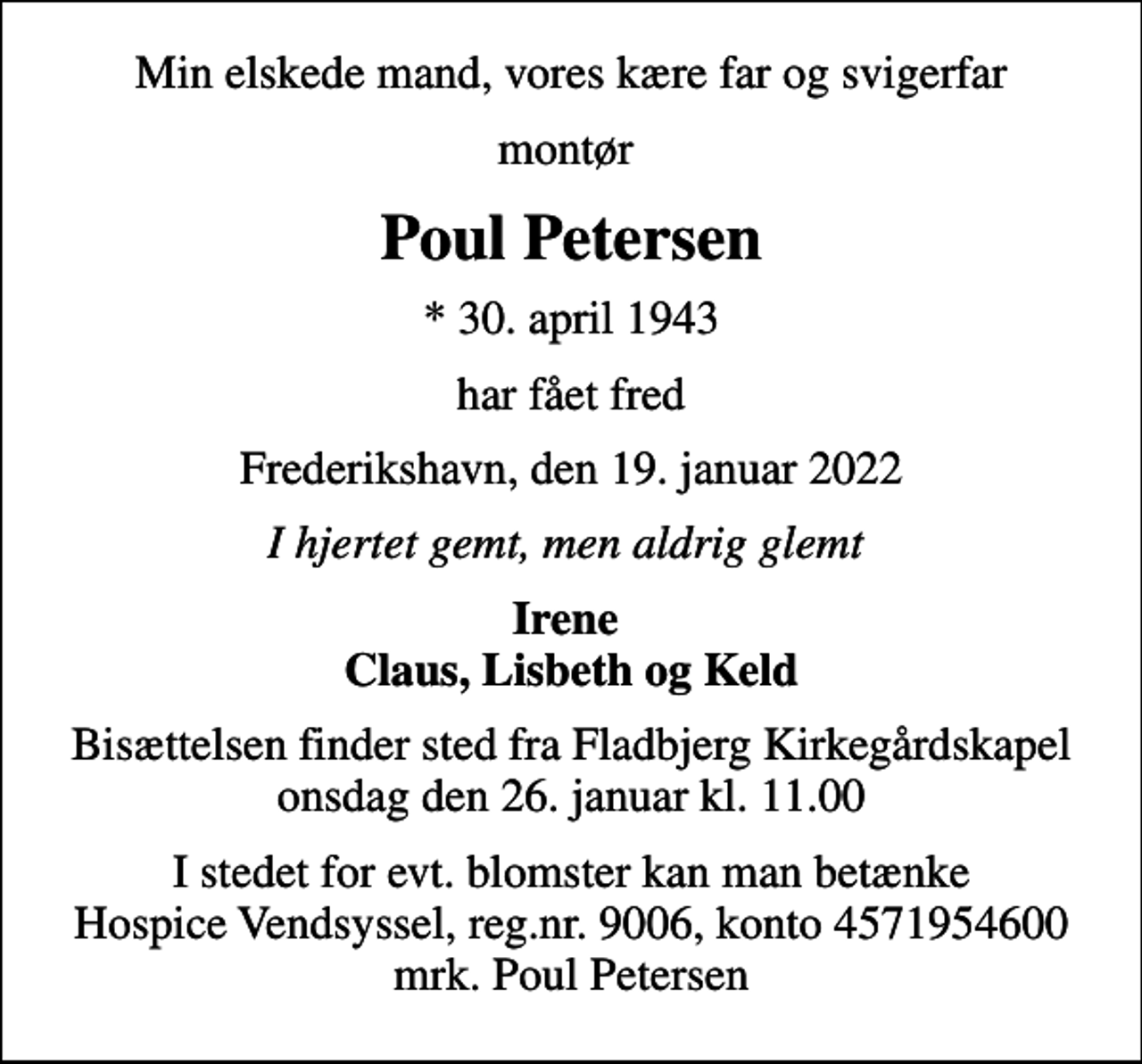 <p>Min elskede mand, vores kære far og svigerfar<br />montør<br />Poul Petersen<br />* 30. april 1943<br />har fået fred<br />Frederikshavn, den 19. januar 2022<br />I hjertet gemt, men aldrig glemt<br />Irene Claus, Lisbeth og Keld<br />Bisættelsen finder sted fra Fladbjerg Kirkegårdskapel onsdag den 26. januar kl. 11.00<br />I stedet for evt. blomster kan man betænke<br />Hospice Vendsyssel reg.nr.9006,konto4571954600mrk. Poul<br />Petersen</p>