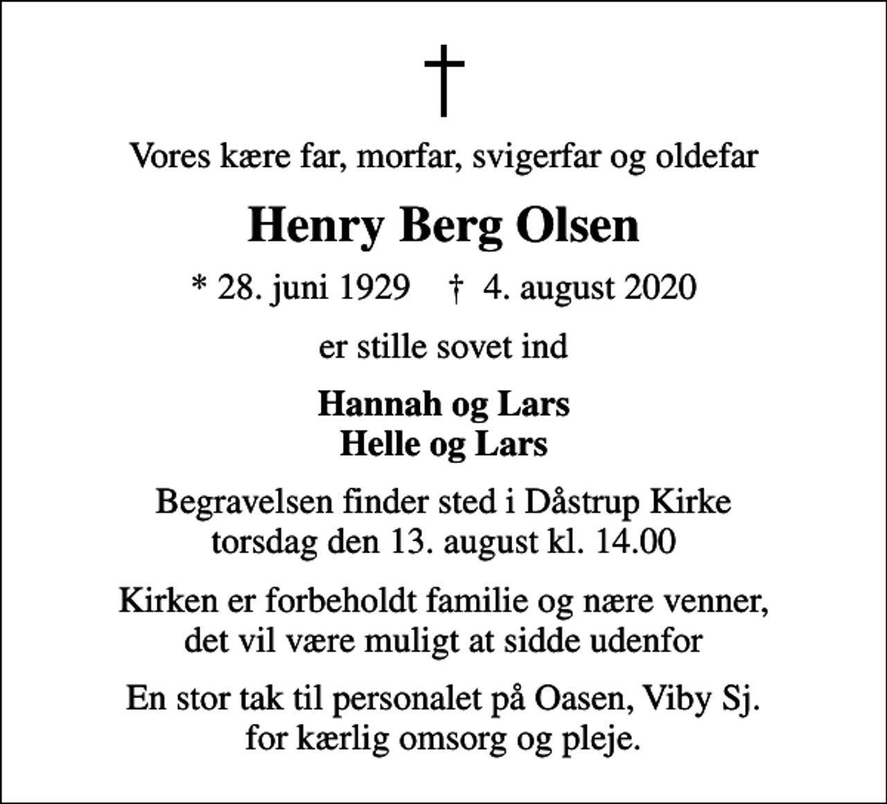 <p>Vores kære far, morfar, svigerfar og oldefar<br />Henry Berg Olsen<br />* 28. juni 1929 ✝ 4. august 2020<br />er stille sovet ind<br />Hannah og Lars Helle og Lars<br />Begravelsen finder sted i Dåstrup Kirke torsdag den 13. august kl. 14.00<br />Kirken er forbeholdt familie og nære venner, det vil være muligt at sidde udenfor<br />En stor tak til personalet på Oasen, Viby Sj. for kærlig omsorg og pleje.</p>