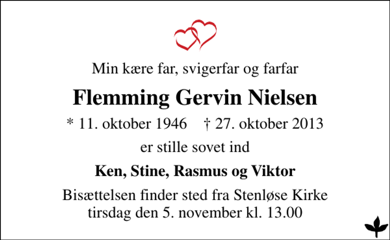 <p>Min kære far, svigerfar og farfar<br />Flemming Gervin Nielsen<br />* 11. oktober 1946 ✝ 27. oktober 2013<br />er stille sovet ind<br />Ken, Stine, Rasmus og Viktor<br />Bisættelsen finder sted fra Stenløse Kirke tirsdag den 5. november kl. 13.00</p>