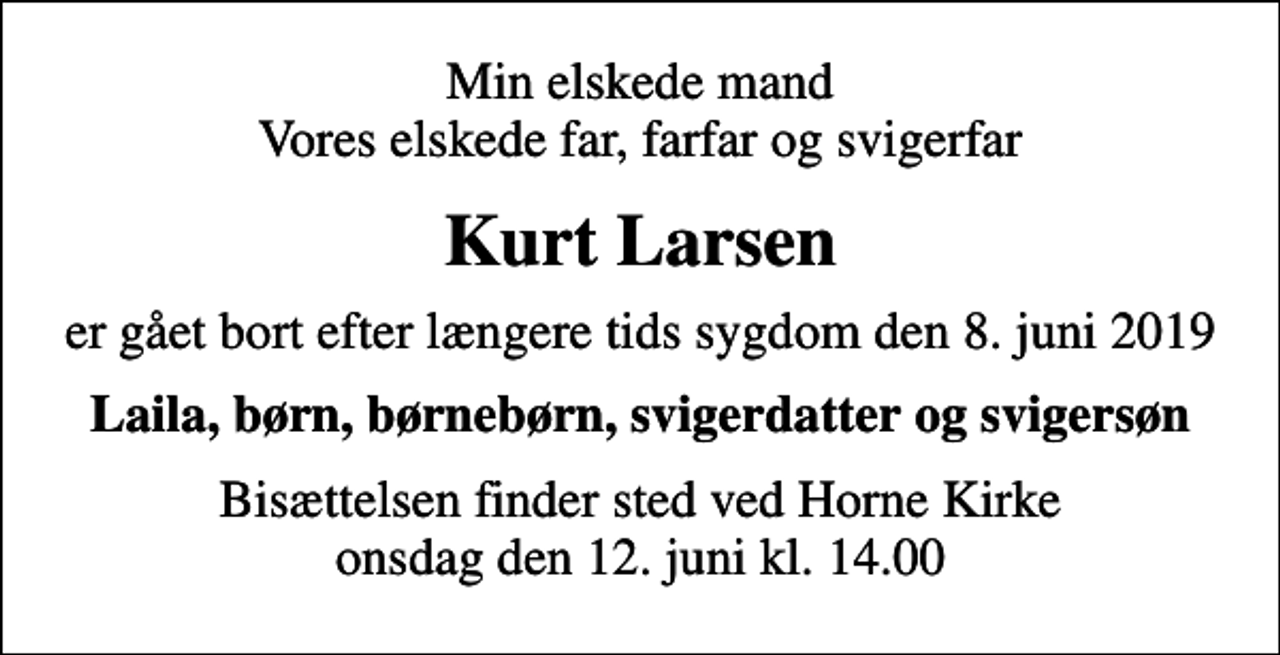 <p>Min elskede mand Vores elskede far, farfar og svigerfar<br />Kurt Larsen<br />er gået bort efter længere tids sygdom den 8. juni 2019<br />Laila, børn, børnebørn, svigerdatter og svigersøn<br />Bisættelsen finder sted ved Horne Kirke onsdag den 12. juni kl. 14.00</p>